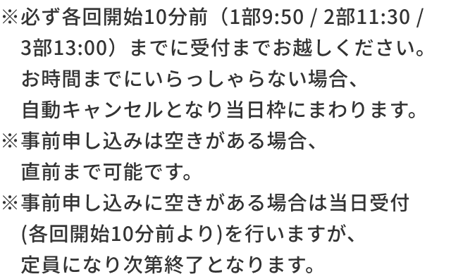 ※必ず各回開始10分前（1部10:20 / 2部11:30 / 3部13:10）までに受付までお越しください。お時間までにいらっしゃない場合、自動キャンセルとなり当日枠にまわります。※事前申し込みは空きがある場合、直前まで可能です。※事前申し込みに空きがある場合は当日受付(各回開始10分前より)を行いますが、定員になり次第終了となります。​
