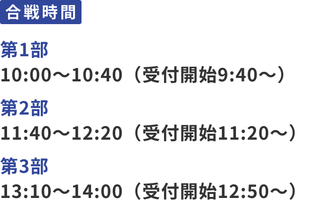 合戦時間：第1部 10:30〜11:10（受付開始10:00～）、第2部 11:40～12:20（受付開始11:10～）、第3部 13:20～14:00（受付開始12:50～）