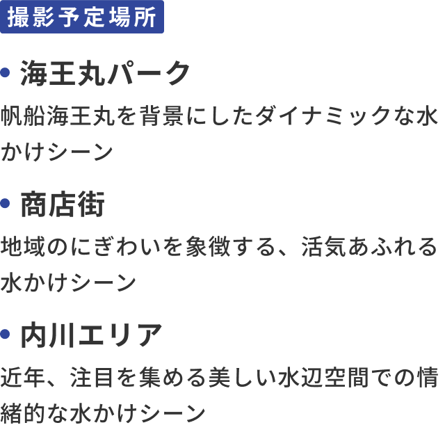 撮影予定場所：海王丸パーク 帆船海王丸を背景にしたダイナミックな水かけシーン、商店街 地域のにぎわいを象徴する、活気あふれる水かけシーン、内川エリア 近年、注目を集める美しい水辺空間での情緒的な水かけシーン